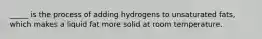 _____ is the process of adding hydrogens to unsaturated fats, which makes a liquid fat more solid at room temperature.