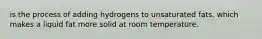 is the process of adding hydrogens to unsaturated fats, which makes a liquid fat more solid at room temperature.