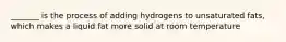 _______ is the process of adding hydrogens to unsaturated fats, which makes a liquid fat more solid at room temperature