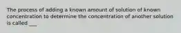 The process of adding a known amount of solution of known concentration to determine the concentration of another solution is called ___