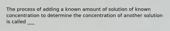 The process of adding a known amount of solution of known concentration to determine the concentration of another solution is called ___