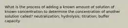 What is the process of adding a known amount of solution of known concentration to determine the concentration of another solution called? neutralization; hydrolysis; titration; buffer capacity