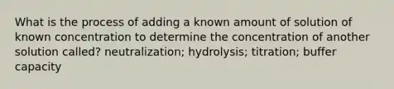 What is the process of adding a known amount of solution of known concentration to determine the concentration of another solution called? neutralization; hydrolysis; titration; buffer capacity