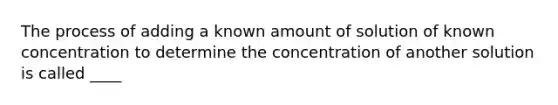 The process of adding a known amount of solution of known concentration to determine the concentration of another solution is called ____