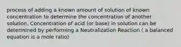 process of adding a known amount of solution of known concentration to determine the concentration of another solution, Concentration of acid (or base) in solution can be determined by performing a Neutralization Reaction ( a balanced equation is a mole ratio)