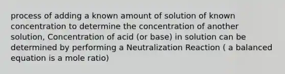 process of adding a known amount of solution of known concentration to determine the concentration of another solution, Concentration of acid (or base) in solution can be determined by performing a Neutralization Reaction ( a balanced equation is a mole ratio)