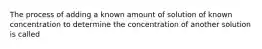 The process of adding a known amount of solution of known concentration to determine the concentration of another solution is called