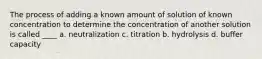 The process of adding a known amount of solution of known concentration to determine the concentration of another solution is called ____ a. neutralization c. titration b. hydrolysis d. buffer capacity