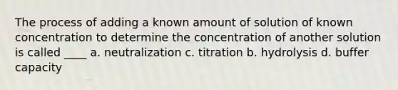 The process of adding a known amount of solution of known concentration to determine the concentration of another solution is called ____ a. neutralization c. titration b. hydrolysis d. buffer capacity