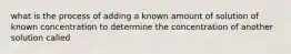 what is the process of adding a known amount of solution of known concentration to determine the concentration of another solution called