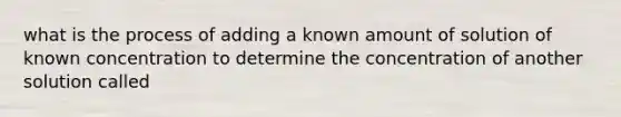 what is the process of adding a known amount of solution of known concentration to determine the concentration of another solution called