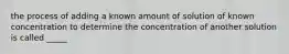 the process of adding a known amount of solution of known concentration to determine the concentration of another solution is called _____