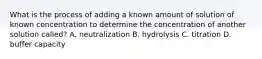 What is the process of adding a known amount of solution of known concentration to determine the concentration of another solution called? A. neutralization B. hydrolysis C. titration D. buffer capacity