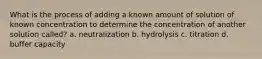 What is the process of adding a known amount of solution of known concentration to determine the concentration of another solution called? a. neutralization b. hydrolysis c. titration d. buffer capacity