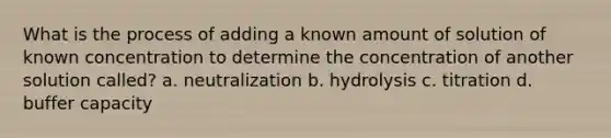 What is the process of adding a known amount of solution of known concentration to determine the concentration of another solution called? a. neutralization b. hydrolysis c. titration d. buffer capacity