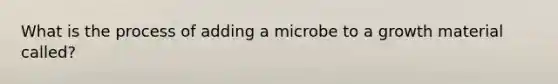 What is the process of adding a microbe to a growth material called?