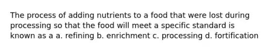 The process of adding nutrients to a food that were lost during processing so that the food will meet a specific standard is known as a a. refining b. enrichment c. processing d. fortification