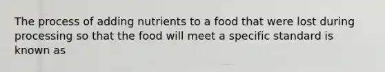 The process of adding nutrients to a food that were lost during processing so that the food will meet a specific standard is known as