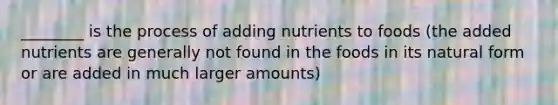 ________ is the process of adding nutrients to foods (the added nutrients are generally not found in the foods in its natural form or are added in much larger amounts)