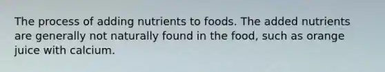 The process of adding nutrients to foods. The added nutrients are generally not naturally found in the food, such as orange juice with calcium.