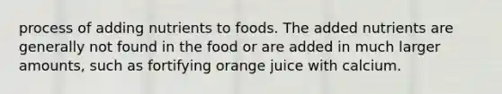 process of adding nutrients to foods. The added nutrients are generally not found in the food or are added in much larger amounts, such as fortifying orange juice with calcium.