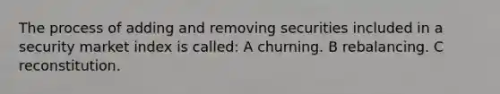 The process of adding and removing securities included in a security market index is called: A churning. B rebalancing. C reconstitution.