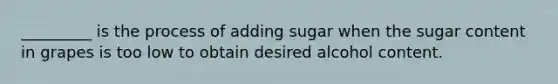 _________ is the process of adding sugar when the sugar content in grapes is too low to obtain desired alcohol content.