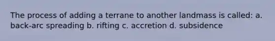 The process of adding a terrane to another landmass is called: a. back-arc spreading b. rifting c. accretion d. subsidence