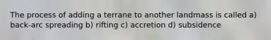 The process of adding a terrane to another landmass is called a) back-arc spreading b) rifting c) accretion d) subsidence