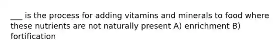 ___ is the process for adding vitamins and minerals to food where these nutrients are not naturally present A) enrichment B) fortification