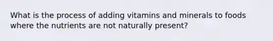 What is the process of adding vitamins and minerals to foods where the nutrients are not naturally present?