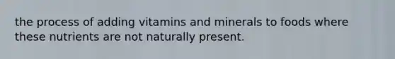 the process of adding vitamins and minerals to foods where these nutrients are not naturally present.