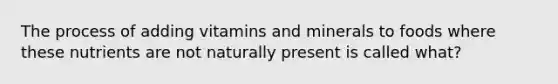 The process of adding vitamins and minerals to foods where these nutrients are not naturally present is called what?