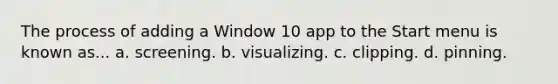 The process of adding a Window 10 app to the Start menu is known as... a. screening. b. visualizing. c. clipping. d. pinning.