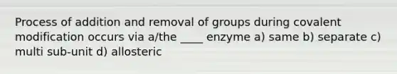 Process of addition and removal of groups during <a href='https://www.questionai.com/knowledge/ktCxzJz1jA-covalent-modification' class='anchor-knowledge'>covalent modification</a> occurs via a/the ____ enzyme a) same b) separate c) multi sub-unit d) allosteric