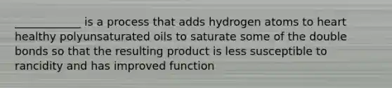 ____________ is a process that adds hydrogen atoms to heart healthy polyunsaturated oils to saturate some of the double bonds so that the resulting product is less susceptible to rancidity and has improved function