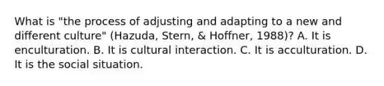 What is "the process of adjusting and adapting to a new and different culture" (Hazuda, Stern, & Hoffner, 1988)? A. It is enculturation. B. It is cultural interaction. C. It is acculturation. D. It is the social situation.