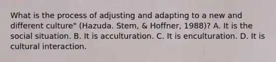 What is the process of adjusting and adapting to a new and different culture" (Hazuda. Stem, & Hoffner, 1988)? A. It is the social situation. B. It is acculturation. C. It is enculturation. D. It is cultural interaction.