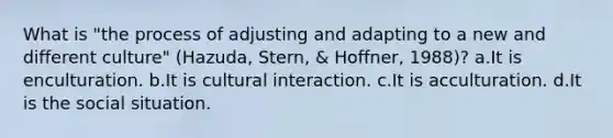 What is "the process of adjusting and adapting to a new and different culture" (Hazuda, Stern, & Hoffner, 1988)? a.It is enculturation. b.It is cultural interaction. c.It is acculturation. d.It is the social situation.