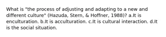 What is "the process of adjusting and adapting to a new and different culture" (Hazuda, Stern, & Hoffner, 1988)? a.It is enculturation. b.It is acculturation. c.It is cultural interaction. d.It is the social situation.