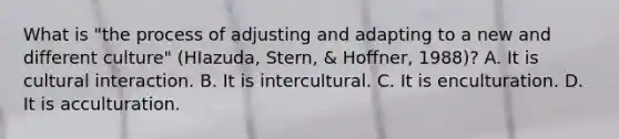 What is "the process of adjusting and adapting to a new and different culture" (HIazuda, Stern, & Hoffner, 1988)? A. It is cultural interaction. B. It is intercultural. C. It is enculturation. D. It is acculturation.