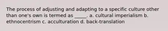 The process of adjusting and adapting to a specific culture other than one's own is termed as _____. a. cultural imperialism b. ethnocentrism c. acculturation d. back-translation