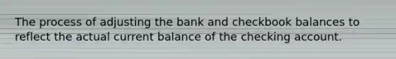 The process of adjusting the bank and checkbook balances to reflect the actual current balance of the checking account.