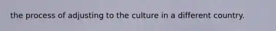 the process of adjusting to the culture in a different country.