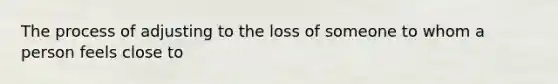 The process of adjusting to the loss of someone to whom a person feels close to