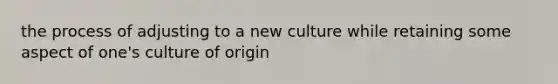 the process of adjusting to a new culture while retaining some aspect of one's culture of origin