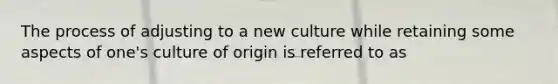 The process of adjusting to a new culture while retaining some aspects of one's culture of origin is referred to as