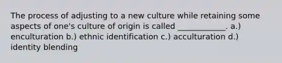 The process of adjusting to a new culture while retaining some aspects of one's culture of origin is called ____________. a.) enculturation b.) ethnic identification c.) acculturation d.) identity blending