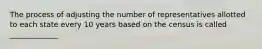 The process of adjusting the number of representatives allotted to each state every 10 years based on the census is called _____________