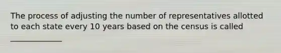 The process of adjusting the number of representatives allotted to each state every 10 years based on the census is called _____________